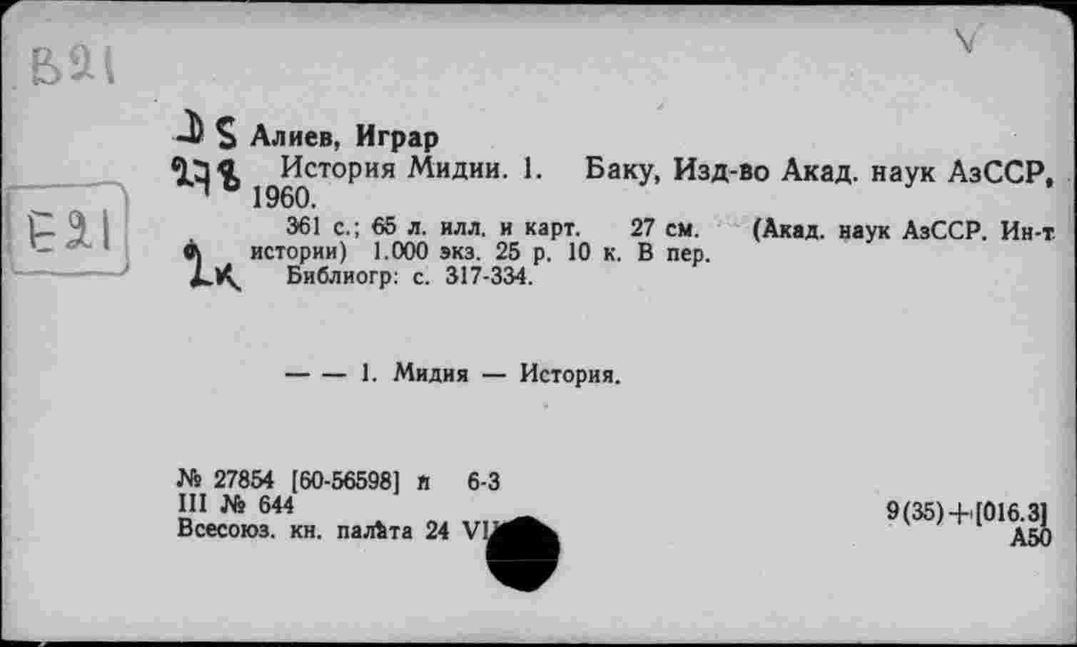 ﻿-b S Алиев, Играр
ЧЭ« История Мидии. 1. Баку, Изд-во Акад, наук АзССР, Ч 0 1960.
361 с.; 65 л. илл. и карт. 27 см. (Акад, наук АзССР. Ин-т Л истории) 1.000 экз. 25 р. 10 к. В пер.
Библиогр: с. 317-334.
-----1. Мидия — История.
№ 27854 [60-56598] п 6-3
III № 644
Всесоюз. кн. палата 24 VIJ
9(35)+[016.3]
АЙ